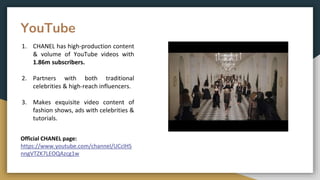 YouTube
1. CHANEL has high-production content
& volume of YouTube videos with
1.86m subscribers.
2. Partners with both traditional
celebrities & high-reach influencers.
3. Makes exquisite video content of
fashion shows, ads with celebrities &
tutorials.
Official CHANEL page:
https://www.youtube.com/channel/UCclHS
nngVTZK7LEOQAzcg1w
 