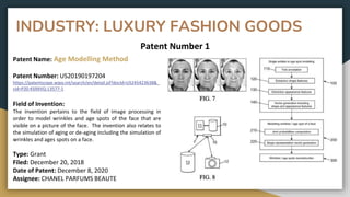 INDUSTRY: LUXURY FASHION GOODS
Patent Number 1
Patent Name: Age Modelling Method
Patent Number: US20190197204
https://patentscope.wipo.int/search/en/detail.jsf?docId=US245423638&_
cid=P20-KS9XVQ-13577-1
Field of Invention:
The invention pertains to the field of image processing in
order to model wrinkles and age spots of the face that are
visible on a picture of the face. The invention also relates to
the simulation of aging or de-aging including the simulation of
wrinkles and ages spots on a face.
Type: Grant
Filed: December 20, 2018
Date of Patent: December 8, 2020
Assignee: CHANEL PARFUMS BEAUTE
 