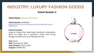 INDUSTRY: LUXURY FASHION GOODS
Patent Number 3
Patent Name: Aqueous Perfumes
Patent Number: EP3839023
https://patentscope.wipo.int/search/en/detail.jsf?docId=EP328061190&_cid=P20-
KS9YRK-25271-1
Field of Invention:
Leave-on ethanol-free water-based perfumed compositions
which are stable and, in particular, remain clear during
storage, and which are non-irritating to the skin.
Type: Grant
Filed: December 20, 2019
Date of Patent: June 22, 2021
Assignee: CHANEL INC
 