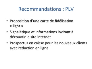 Proposition d’une carte de fidélisation « light » Signalétique et informations invitant à découvrir le site internet  Prospectus en caisse pour les nouveaux clients avec réduction en ligne Recommandations : PLV 