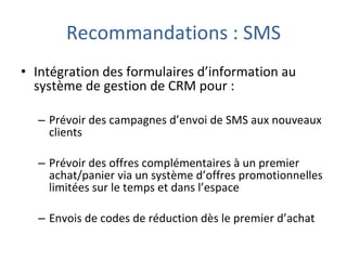 Recommandations : SMS Intégration des formulaires d’information au système de gestion de CRM pour : Prévoir des campagnes d’envoi de SMS aux nouveaux clients Prévoir des offres complémentaires à un premier achat/panier via un système d’offres promotionnelles limitées sur le temps et dans l’espace Envois de codes de réduction dès le premier d’achat 