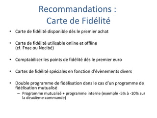 Recommandations :  Carte de Fidélité Carte de fidélité disponible dès le premier achat Carte de fidélité utilisable online et offline  (cf. Fnac ou Nocibé) Comptabiliser les points de fidélité dès le premier euro Cartes de fidélité spéciales en fonction d’évènements divers Double programme de fidélisation dans le cas d’un programme de fidélisation mutualisé Programme mutualisé + programme interne (exemple -5% à -10% sur la deuxième commande) 