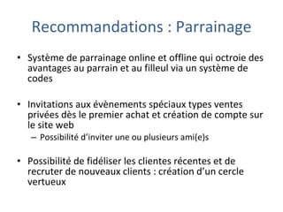Recommandations : Parrainage Système de parrainage online et offline qui octroie des avantages au parrain et au filleul via un système de codes Invitations aux évènements spéciaux types ventes privées dès le premier achat et création de compte sur le site web Possibilité d’inviter une ou plusieurs ami(e)s Possibilité de fidéliser les clientes récentes et de recruter de nouveaux clients : création d’un cercle vertueux 