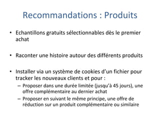 Recommandations : Produits Echantillons gratuits sélectionnables dès le premier achat Raconter une histoire autour des différents produits Installer via un système de cookies d’un fichier pour tracker les nouveaux clients et pour : Proposer dans une durée limitée (jusqu’à 45 jours), une offre complémentaire au dernier achat Proposer en suivant le même principe, une offre de réduction sur un produit complémentaire ou similaire 