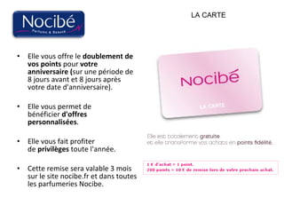 Elle vous offre le  doublement de vos points  pour  votre anniversaire ( sur une période de 8 jours avant et 8 jours après votre date d'anniversaire).  Elle vous permet de bénéficier  d'offres personnalisées .  Elle vous fait profiter de  privilèges  toute l'année.  Cette remise sera valable 3 mois sur le site nocibe.fr et dans toutes les parfumeries Nocibe.  LA CARTE 