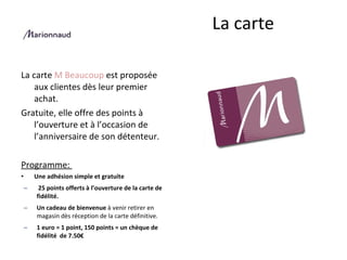 La carte  M Beaucoup  est proposée aux clientes dès leur premier achat.  Gratuite, elle offre des points à l’ouverture et à l’occasion de l’anniversaire de son détenteur. Programme:  Une adhésion simple et gratuite   25 points offerts à l’ouverture de la carte de fidélité. Un cadeau de bienvenue  à venir retirer en magasin dès réception de la carte définitive.   1 euro = 1 point, 150 points = un chèque de fidélité  de 7.50€ La carte  