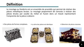 Définition
Le moulage ou fonderie est un ensemble de procédés qui permet de réaliser des
pièces métalliques brutes. Le moulage proprement dit consiste à réaliser des
pièces brutes par coulée du métal en fusion dans un moule représentant
l'empreinte de la pièce à obtenir.
• Des pièces de formes complexes. • Obtention de pièces massives.• La série des pièces est identique.
9
 