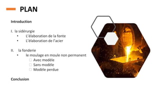 PLAN
Introduction
I. la sidérurgie
• L’élaboration de la fonte
• L’élaboration de l’acier
II. la fonderie
• le moulage en moule non permanent
⮚ Avec modèle
⮚ Sans modèle
⮚ Modèle perdue
Conclusion
 