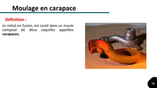 Moulage en carapace
Le métal en fusion, est coulé dans un moule
composé de deux coquilles appelées
carapaces.
Définition :
13
 