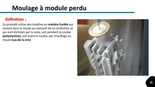 Moulage à module perdu
Ce procédé utilise des modèles en matière fusible qui
restent dans le moule au moment de sa confection et
qui sont éliminés par la suite, soit pendant la coulée
(polystyrène), soit avant la coulée, par chauffage du
moule (cas de la cire)
Définition :
15
 