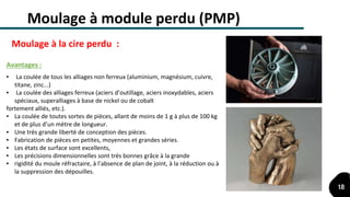 ▪ La coulée de tous les alliages non ferreux (aluminium, magnésium, cuivre,
titane, zinc...)
▪ La coulée des alliages ferreux (aciers d’outillage, aciers inoxydables, aciers
spéciaux, superalliages à base de nickel ou de cobalt
fortement alliés, etc.).
▪ La coulée de toutes sortes de pièces, allant de moins de 1 g à plus de 100 kg
et de plus d’un mètre de longueur.
▪ Une très grande liberté de conception des pièces.
▪ Fabrication de pièces en petites, moyennes et grandes séries.
▪ Les états de surface sont excellents,
▪ Les précisions dimensionnelles sont très bonnes grâce à la grande
▪ rigidité du moule réfractaire, à l’absence de plan de joint, à la réduction ou à
la suppression des dépouilles.
Avantages :
Moulage à module perdu (PMP)
Moulage à la cire perdu :
18
 