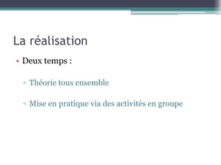 La réalisation
•Deux temps :
▫Théorie tous ensemble
▫Mise en pratique via des activités en groupe