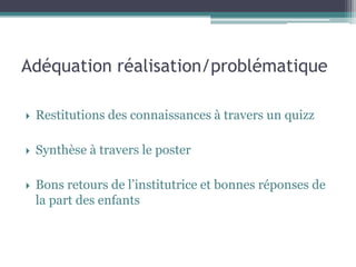 Adéquation réalisation/problématique
Restitutions des connaissances à travers un quizz
Synthèse à travers le poster
Bons retours de l’institutrice et bonnes réponses de la part des enfants