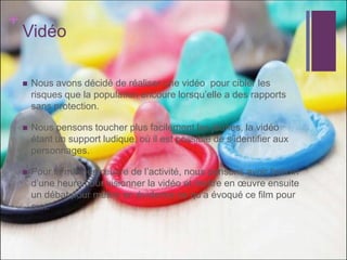 + 
Vidéo 
Nous avons décidé de réaliser une vidéo pour cibler les risques que la population encoure lorsqu’elle a des rapports sans protection. 
Nous pensons toucher plus facilement les jeunes, la vidéo étant un support ludique, où il est possible de s’identifier aux personnages. 
Pour la mise en oeuvre de l’activité, nous pensons avoir besoin d’une heure pour visionner la vidéo et mettre en oeuvre ensuite un débat pour mettre en évidence ce qu’a évoqué ce film pour eux. 
 