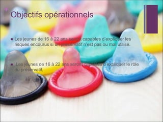 + 
Objectifs opérationnels 
Les jeunes de 16 à 22 ans seront capables d’expliquer les risques encourus si un préservatif n’est pas ou mal utilisé. 
 Les jeunes de 16 à 22 ans seront capables d’expliquer le rôle du préservatif. 
 