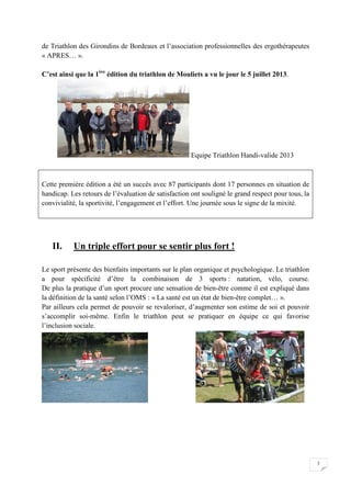 3 
de Triathlon des Girondins de Bordeaux et l’association professionnelles des ergothérapeutes 
« APRES… ». 
C’est ainsi que la 1ère édition du triathlon de Mouliets a vu le jour le 5 juillet 2013. 
Equipe Triathlon Handi-valide 2013 
Cette première édition a été un succès avec 87 participants dont 17 personnes en situation de 
handicap. Les retours de l’évaluation de satisfaction ont souligné le grand respect pour tous, la 
convivialité, la sportivité, l’engagement et l’effort. Une journée sous le signe de la mixité. 
II. Un triple effort pour se sentir plus fort ! 
Le sport présente des bienfaits importants sur le plan organique et psychologique. Le triathlon 
a pour spécificité d’être la combinaison de 3 sports : natation, vélo, course. 
De plus la pratique d’un sport procure une sensation de bien-être comme il est expliqué dans 
la définition de la santé selon l’OMS : « La santé est un état de bien-être complet… ». 
Par ailleurs cela permet de pouvoir se revaloriser, d’augmenter son estime de soi et pouvoir 
s’accomplir soi-même. Enfin le triathlon peut se pratiquer en équipe ce qui favorise 
l’inclusion sociale. 
 