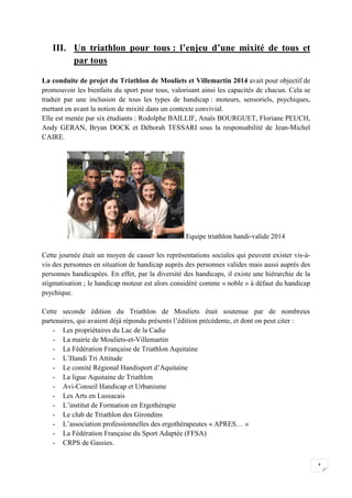 4 
III. Un triathlon pour tous : l’enjeu d’une mixité de tous et 
par tous 
La conduite de projet du Triathlon de Mouliets et Villemartin 2014 avait pour objectif de 
promouvoir les bienfaits du sport pour tous, valorisant ainsi les capacités de chacun. Cela se 
traduit par une inclusion de tous les types de handicap : moteurs, sensoriels, psychiques, 
mettant en avant la notion de mixité dans un contexte convivial. 
Elle est menée par six étudiants : Rodolphe BAILLIF, Anaïs BOURGUET, Floriane PEUCH, 
Andy GERAN, Bryan DOCK et Déborah TESSARI sous la responsabilité de Jean-Michel 
CAIRE. 
Equipe triathlon handi-valide 2014 
Cette journée était un moyen de casser les représentations sociales qui peuvent exister vis-à-vis 
des personnes en situation de handicap auprès des personnes valides mais aussi auprès des 
personnes handicapées. En effet, par la diversité des handicaps, il existe une hiérarchie de la 
stigmatisation ; le handicap moteur est alors considéré comme « noble » à défaut du handicap 
psychique. 
Cette seconde édition du Triathlon de Mouliets était soutenue par de nombreux 
partenaires, qui avaient déjà répondu présents l’édition précédente, et dont on peut citer : 
- Les propriétaires du Lac de la Cadie 
- La mairie de Mouliets-et-Villemartin 
- La Fédération Française de Triathlon Aquitaine 
- L’Handi Tri Attitude 
- Le comité Régional Handisport d’Aquitaine 
- La ligue Aquitaine de Triathlon 
- Avi-Conseil Handicap et Urbanisme 
- Les Arts en Lussacais 
- L’institut de Formation en Ergothérapie 
- Le club de Triathlon des Girondins 
- L’association professionnelles des ergothérapeutes « APRES… » 
- La Fédération Française du Sport Adaptée (FFSA) 
- CRPS de Gassies. 
 