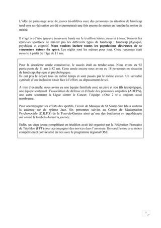 5 
L’idée de parrainage avec de jeunes tri-athlètes avec des personnes en situation de handicap 
tend vers sa réalisation cet été et permettrait une fois encore de mettre en lumière la notion de 
mixité. 
Il s’agit ici d’une épreuve innovante basée sur le triathlon loisirs, ouverte à tous. Souvent les 
épreuves sportives ne mixent pas les différents types de handicap : handicap physique, 
psychique et cognitif. Nous voulons inclure toutes les populations désireuses de se 
rencontrer autour du sport. Les règles sont les mêmes pour tous. Cette rencontre était 
ouverte à partir de l’âge de 11 ans. 
Pour la deuxième année consécutive, le succès était au rendez-vous. Nous avons eu 92 
participants de 11 ans à 82 ans. Cette année encore nous avons eu 18 personnes en situation 
de handicap physique et psychologique. 
Ils ont pris le départ tous en même temps et sont passés par le même circuit. Un véritable 
symbole d’une inclusion totale face à l’effort, au dépassement de soi. 
A titre d’exemple, nous avons eu une équipe familiale avec un père et son fils tétraplégique, 
une équipe soutenant l’association de défense et d’étude des personnes amputées (ADEPA), 
une autre soutenant la Ligue contre le Cancer, l’équipe « One 2 tri » toujours aussi 
nombreuse. 
Pour accompagner les efforts des sportifs, l’école de Musique de St Seurin Sur Isle a soutenu 
la cadence sur du rythme Jazz. Six personnes suivies au Centre de Réadaptation 
Psychosociale (C.R.P.S) de la Tour-de-Gassies ainsi qu’une des étudiantes en ergothérapie 
ont animé la tombola durant la journée. 
Enfin, un stage jeune compétiteur en triathlon avait été organisé par la Fédération Française 
de Triathlon (FFT) pour accompagner des novices dans l’aventure. Bernard Feniou a su mixer 
compétition et convivialité en lien avec le programme régional OSE. 
 