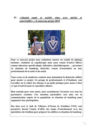 6 
IV. « Quand santé et société rime avec mixité et 
convivialité » : le nouveau projet 2015 
Pour ce nouveau projet nous souhaitons monter un comité de pilotage 
incluant : étudiants en ergothérapie mais aussi venant d’autres filières 
comme éducateur sportif adapté, infirmière, kinésithérapeute … personnes 
en situation de handicap, bénévoles venant d’association ou non, 
professionnels de la santé et du social. 
Nous avons eu de nombreux contacts nous demandant la démarche utilisée 
pour monter ce projet. Un groupe de professionnels et d’étudiants vont 
travailler sur le cahier des charges et un guide pratique pour mener à bien 
ce type d’activité pour le reproduire ailleurs. 
Bien entendu pour cette année, nous reconduisons l’aventure avec tous les 
partenaires existants. Une attention particulière sera mise sur la 
communication auprès de la population en situation de handicap pour 
augmenter leur participation. 
Des liens avec le club de Villenave d’Ornon de Triathlon (VO3) vont 
permettre durant l’année d’offrir des temps d’entraînement avec des 
spécialistes du triathlon pour préparer les athlètes en situation de handicap. 
 
