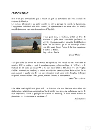 7 
PERSPECTIVES 
Rien n’est plus représentatif que le retour fait par les participants des deux éditions du 
triathlon de Mouliets. 
Les notions élémentaires de cette journée ont été le partage, la mixité, le dynamisme, 
l’engagement individuel mais aussi collectif, le dépassement de soi mais elle a été surtout 
considérée comme étant un évènement sportif familial. 
« Oui, pour moi, le triathlon, c’était un truc de 
branques. Et puis Johan Rouvillois, professeur en 
activités physiques adaptées au centre de rééducation 
de la Tour de Gassies, qui est un ami et qui a lancé 
cette idée avec Benoît Pinton de la ligue Aquitaine, 
m’a attiré là-dedans. 
Ils y croient à fond ». 
Benoït Martin 
« Un jour dans les années 80 une bande de copains se sont lancés un défi, faire 4km de 
natation, 180 km à vélo, et courir le marathon dans un endroit mythique : à HAWAI… et le 
triathlon est né. Dans les années 90, je me suis aussi lancé ce défi, mais avec un peu plus 
d’effort, surmonter un handicap et surtout au milieu de sportifs valides. Pour moi ce fut un 
pari gagnant et quelle joie de voir une intégration totale dans cette discipline tellement 
exigeante, mais accessible à tous, jeunes, séniors, vétérans et handisports ». 
Jean-Pierre Astugue 
« Le sport a été régénérateur pour moi… le Triathlon m’a aidé dans ma rééducation, ma 
réadaptation…et continue encore aujourd’hui à tonifier mon corps. Je souhaite, au travers de 
mon expérience, ouvrir la pratique du triathlon au handicap, et ainsi donner l’envie de 
permettre à ces personnes de se surpasser… ! 
Benoit Pinton 
 