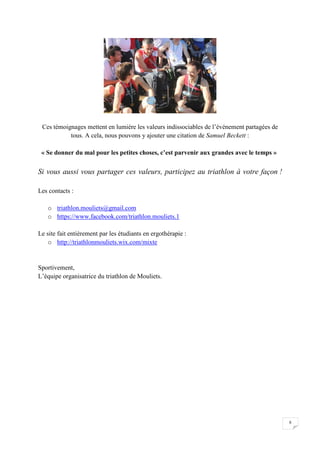 8 
Ces témoignages mettent en lumière les valeurs indissociables de l’événement partagées de 
tous. A cela, nous pouvons y ajouter une citation de Samuel Beckett : 
« Se donner du mal pour les petites choses, c’est parvenir aux grandes avec le temps » 
Si vous aussi vous partager ces valeurs, participez au triathlon à votre façon ! 
Les contacts : 
o triathlon.mouliets@gmail.com 
o https://www.facebook.com/triathlon.mouliets.1 
Le site fait entièrement par les étudiants en ergothérapie : 
o http://triathlonmouliets.wix.com/mixte 
Sportivement, 
L’équipe organisatrice du triathlon de Mouliets. 
