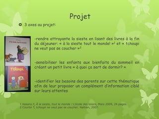 Projet
3 axes au projet:
-rendre attrayante la sieste en lisant des livres à la fin du déjeuner: « à la sieste tout le monde! »1 et « tchoupi ne veut pas se coucher »2
-sensibiliser les enfants aux bienfaits du sommeil en créant un petit livre « à quoi ça sert de dormir? »
-identifier les besoins des parents sur cette thématique afin de leur proposer un complément d’information ciblé sur leurs attentes
1 Kasano.Y, À la sieste, tout le monde ! L’école des loisirs, Mars 2009, 24 pages.
2 Courtin T, tchoupi ne veut pas se coucher, Nathan, 2007.