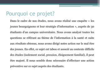 Pourquoi ce projet? 
Dans le cadre de nos études, nous avons réalisé une enquête « les jeunes bourguignons et leur stratégie d’information », auprès de 30 étudiants d’un campus universitaire. Nous avons analysé toutes les questions se référant au thème de l’information à la santé et suite aux résultats obtenus, nous avons dirigé notre action sur le mal être des jeunes. En effet, ce sujet est tabou et associé au contexte difficile des études (isolement social, pression, éloignement familial), il peut être majoré. Il nous semble donc nécessaire d’effectuer une action préventive sur ce sujet auprès des étudiants.  