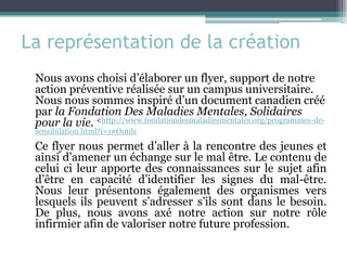La représentation de la création 
Nous avons choisi d’élaborer un flyer, support de notre action préventive réalisée sur un campus universitaire. Nous nous sommes inspiré d’un document canadien créé par la Fondation Des Maladies Mentales, Solidaires pour la vie. <http://www.fondationdesmaladiesmentales.org/programmes-de- sensibilation.html?i=1#Outils 
Ce flyer nous permet d’aller à la rencontre des jeunes et ainsi d’amener un échange sur le mal être. Le contenu de celui ci leur apporte des connaissances sur le sujet afin d’être en capacité d’identifier les signes du mal-être. Nous leur présentons également des organismes vers lesquels ils peuvent s’adresser s’ils sont dans le besoin. De plus, nous avons axé notre action sur notre rôle infirmier afin de valoriser notre future profession.  