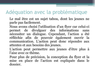 Adéquation avec la problématique 
Le mal être est un sujet tabou, dont les jeunes ne parle pas facilement. 
Nous avons choisi l’utilisation d’un flyer car celui-ci permet de divulguer des informations sans nécessiter un dialogue. Cependant, l’action a été réfléchie afin de pouvoir également ouvrir la communication. L’action peut donc répondre aux attentes et aux besoins des jeunes. 
L’action peut permettre aux jeunes d’être plus à l’aise avec ce thème. 
Pour plus de précision, la conception du flyer et la mise en place de l’action est expliquée dans le dossier. 
 