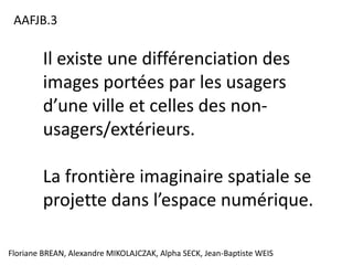 AAFJB.3

         Il existe une différenciation des
         images portées par les usagers
         d’une ville et celles des non-
         usagers/extérieurs.

         La frontière imaginaire spatiale se
         projette dans l’espace numérique.

Floriane BREAN, Alexandre MIKOLAJCZAK, Alpha SECK, Jean-Baptiste WEIS
 