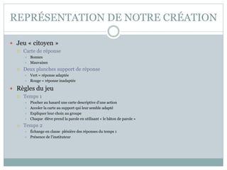 REPRÉSENTATION DE NOTRE CRÉATION 
Jeu « citoyen » 
Carte de réponse 
Bonnes 
Mauvaises 
Deux planches support de réponse 
Vert = réponse adaptée 
Rouge = réponse inadaptée 
Règles du jeu 
Temps 1 
Piocher au hasard une carte descriptive d’une action 
Accoler la carte au support qui leur semble adapté 
Expliquer leur choix au groupe 
Chaque élève prend la parole en utilisant « le bâton de parole » 
Temps 2 
Échange en classe plénière des réponses du temps 1 
Présence de l’instituteur  
