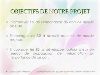 OOBBJJEECCTTIIFFSS DDEE NNOOTTRREE PPRROOJJEETT 
o Informer les ESI de l’importance du don de moelle 
osseuse. 
o Encourager les ESI à devenir donneur de moelle 
osseuse. 
o Encourager les ESI à développer autour d’eux un 
réseau de propagation de l’information sur 
l’importance de ce don. 
Appel à projet MNH 2014 « Santé publique, soins éducatifs et préventifs, pratiques novatrices" 3 
 