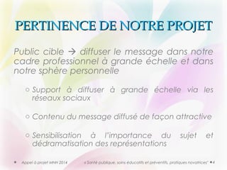 PPEERRTTIINNEENNCCEE DDEE NNOOTTRREE PPRROOJJEETT 
Public cible  diffuser le message dans notre 
cadre professionnel à grande échelle et dans 
notre sphère personnelle 
o Support à diffuser à grande échelle via les 
réseaux sociaux 
o Contenu du message diffusé de façon attractive 
o Sensibilisation à l’importance du sujet et 
dédramatisation des représentations 
Appel à projet MNH 2014 « Santé publique, soins éducatifs et préventifs, pratiques novatrices" 4 
 