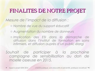 FFIINNAALLIITTEESS DDEE NNOOTTRREE PPRROOJJEETT 
Mesure de l’impact de la diffusion : 
o Nombre de vue du support éducatif 
o Augmentation du nombre de donneurs 
o Implication des ESI dans la démarche de 
diffusion dans l’institut de formation en soins 
infirmiers, et diffusion auprès d’un public élargi 
Souhait de participer à la prochaine 
campagne de sensibilisation au don de 
moelle osseuse en 2015. 
Appel à projet MNH 2014 « Santé publique, soins éducatifs et préventifs, pratiques novatrices" 5 
 