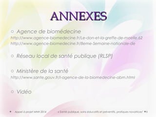 AANNNNEEXXEESS 
o Agence de biomédecine 
http://www.agence-biomedecine.fr/Le-don-et-la-greffe-de-moelle,62 
http://www.agence-biomedecine.fr/8eme-Semaine-nationale-de 
o Réseau local de santé publique (RLSP) 
o Ministère de la santé 
http://www.sante.gouv.fr/l-agence-de-la-biomedecine-abm.html 
o Vidéo 
Appel à projet MNH 2014 « Santé publique, soins éducatifs et préventifs, pratiques novatrices" 6 

