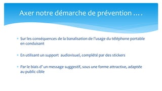 Sur les conséquences de la banalisation de l’usage du téléphone portable en conduisant 
En utilisant un support audiovisuel, complété par des stickers 
Par le biais d’ un message suggestif, sous une forme attractive, adaptée au public cible 
Axer notre démarche de prévention ….  