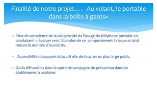 Prise de conscience de la dangerosité de l’usage du téléphone portable en conduisant -> évoluer vers l’abandon de ce comportement à risque et ainsi réduire le nombre d’accidents. 
 Accessibilité du support éducatif afin de toucher un plus large public 
Outils diffusables dans le cadre de campagne de prévention dans les établissements scolaires 
Finalité de notre projet…. Au volant, le portable dans la boîte à gants»  