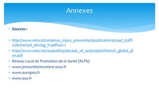 Sources : 
http://www.who.int/violence_injury_prevention/publications/road_traffic/distracted_driving_fr.pdf?ua=1 
http://www.who.int/roadsafety/decade_of_action/plan/french_global_plan.pdf 
Réseau Local de Promotion de la Santé (RLPS) 
www.preventionroutiere-asso.fr 
www.europea.fr 
www.axa.fr 
Annexes 
