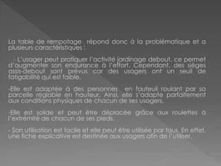 La table de rempotage répond donc à la problématique et a plusieurs caractéristiques : 
- L’usager peut pratiquer l’activité jardinage debout, ce permet d’augmenter son endurance à l’effort. Cependant, des sièges assis-debout sont prévus car des usagers ont un seuil de fatigabilité qui est faible. 
-Elle est adaptée à des personnes en fauteuil roulant par sa parcelle réglable en hauteur. Ainsi, elle s’adapte parfaitement aux conditions physiques de chacun de ses usagers. 
-Elle est solide et peut être déplacée grâce aux roulettes à l’extrémité de chacun de ses pieds. 
- Son utilisation est facile et elle peut être utilisée par tous. En effet, une fiche explicative est destinée aux usagers afin de l’utiliser.  