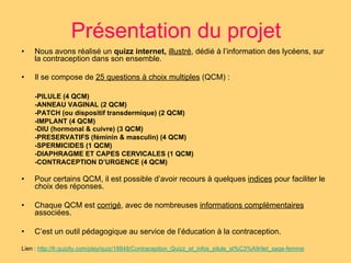 Présentation du projet 
• Nous avons réalisé un quizz internet, illustré, dédié à l’information des lycéens, sur 
la contraception dans son ensemble. 
• Il se compose de 25 questions à choix multiples (QCM) : 
-PILULE (4 QCM) 
-ANNEAU VAGINAL (2 QCM) 
-PATCH (ou dispositif transdermique) (2 QCM) 
-IMPLANT (4 QCM) 
-DIU (hormonal & cuivre) (3 QCM) 
-PRESERVATIFS (féminin & masculin) (4 QCM) 
-SPERMICIDES (1 QCM) 
-DIAPHRAGME ET CAPES CERVICALES (1 QCM) 
-CONTRACEPTION D’URGENCE (4 QCM) 
• Pour certains QCM, il est possible d’avoir recours à quelques indices pour faciliter le 
choix des réponses. 
• Chaque QCM est corrigé, avec de nombreuses informations complémentaires 
associées. 
• C’est un outil pédagogique au service de l’éducation à la contraception. 
Lien : http://fr.quizity.com/play/quiz/18848/Contraception_Quizz_et_infos_pilule_st%C3%A9rilet_sage-femme 
 