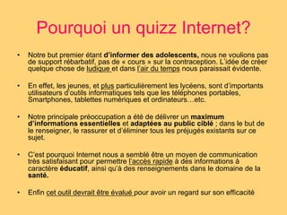 Pourquoi un quizz Internet? 
• Notre but premier étant d’informer des adolescents, nous ne voulions pas 
de support rébarbatif, pas de « cours » sur la contraception. L’idée de créer 
quelque chose de ludique et dans l’air du temps nous paraissait évidente. 
• En effet, les jeunes, et plus particulièrement les lycéens, sont d’importants 
utilisateurs d’outils informatiques tels que les téléphones portables, 
Smartphones, tablettes numériques et ordinateurs…etc. 
• Notre principale préoccupation a été de délivrer un maximum 
d’informations essentielles et adaptées au public ciblé ; dans le but de 
le renseigner, le rassurer et d’éliminer tous les préjugés existants sur ce 
sujet. 
• C’est pourquoi Internet nous a semblé être un moyen de communication 
très satisfaisant pour permettre l’accès rapide à des informations à 
caractère éducatif, ainsi qu’à des renseignements dans le domaine de la 
santé. 
• Enfin cet outil devrait être évalué pour avoir un regard sur son efficacité 
 