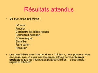 Résultats attendus 
• Ce que nous espérons : 
Informer 
Amuser 
Combattre les idées reçues 
Permettre l’échange 
Communiquer 
Simplifier 
Faire parler 
Rassurer 
• Les possibilités avec Internet étant « infinies », nous pouvons alors 
envisager que ce quizz soit largement diffusé sur les réseaux 
sociaux et que les internautes partagent le lien… c’est simple, 
rapide et efficace! 
 