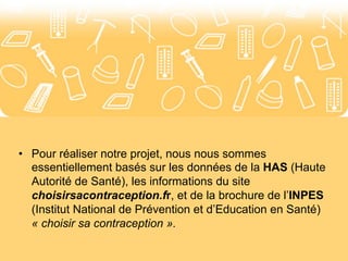 Annexes 
• Pour réaliser notre projet, nous nous sommes 
essentiellement basés sur les données de la HAS (Haute 
Autorité de Santé), les informations du site 
choisirsacontraception.fr, et de la brochure de l’INPES 
(Institut National de Prévention et d’Education en Santé) 
« choisir sa contraception ». 
