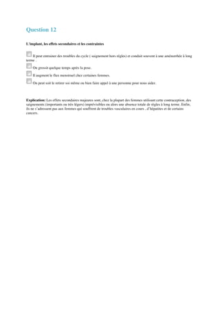 Question 12 
L'implant, les effets secondaires et les contraintes 
Il peut entrainer des troubles du cycle ( saignement hors régles) et conduit souvent à une aménorrhée à long 
terme . 
On grossit quelque temps après la pose. 
Il augment le flux menstruel chez certaines femmes. 
On peut soit le retirer soi même ou bien faire appel à une personne pour nous aider. 
Explication: Les effets secondaires majeures sont, chez la plupart des femmes utilisant cette contraception, des 
saignements (importants ou très légers) imprévisibles ou alors une absence totale de règles à long terme. Enfin, 
ils ne s’adressent pas aux femmes qui souffrent de troubles vasculaires en cours , d’hépatites et de certains 
cancers. 
 