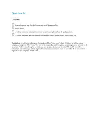 Question 14 
Le stérilet : 
Ne peut être posé que chez les femmes qui ont déjà eu un enfant. 
Il rend stérile. 
Le stérilet hormonal entraine très souvent un arrêt des règles au bout de quelques mois. 
Le stérilet hormonal peut entrainer des saignements répétés et anarchiques dans certains cas. 
Explication: Le stérilet peut être posé chez un jeune fille n’ayant pas d’enfant. D’ailleurs un stérilet mieux 
adapté pour les jeunes filles vient d’être mis sur le marché. Le stérilet empêche juste une grossesse le temps où il 
reste dans l’utérus, mais lorsqu'on le retire, une grossesse est de nouveau possible ! On peut le conseiller 
notamment aux femmes qui ont des règles abondantes ou douloureuses. Dans ce cas, le fait de ne pas avoir ses 
règles n’est pas dangereux pour la santé. 
 