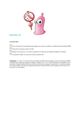 Question 16 
Le préservatif : 
Est le seul moyen de contraception qui protège aussi contre les maladies sexuellement transmissibles (MST) 
Existe pour les garçons et pour les filles 
Protège d’une grossesse si je l’utilise uniquement aux alentours de la période supposée d’ovulation. 
Si je prends la pilule, je ne peux pas utiliser de préservatif. 
Explication: A ce jour c’est la seule chose qui protège des MST lors des rapports sexuels, notamment du SIDA : 
cette MST ne se soigne pas, quand on l’attrape c’est pour la vie !!!!!!!!! d’où l’importance de se protéger. Il est 
important d’utiliser les préservatifs tout au long du cycle pour se protéger d’une grossesse. La pilule ne protège 
pas contre les MST. Il est donc très important de mettre un préservatif lors de tout rapport sexuel, même si j’ai 
un moyen de contraception. 
 