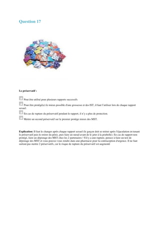 Question 17 
Le préservatif : 
Peut être utilisé pour plusieurs rapports successifs 
Pour être protégé(e) le mieux possible d'une grossesse et des IST, il faut l’utiliser lors de chaque rapport 
sexuel. 
En cas de rupture du préservatif pendant le rapport, il n’y a plus de protection. 
Mettre un second préservatif sur le premier protège mieux des MST. 
Explication: Il faut le changer après chaque rapport sexuel (le garçon doit se retirer après l'éjaculation en tenant 
le préservatif puis le retirer du pénis, puis faire un noeud avant de le jeter à la poubelle). En cas de rapport non 
protégé, faire un dépistage des MST chez les 2 partenaires ! S'il y a une rupture, pensez à faire un test de 
dépistage des MST et vous pouvez vous rendre dans une pharmacie pour la contraception d'urgence. Il ne faut 
surtout pas mettre 2 préservatifs, car le risque de rupture du préservatif est augmenté 
 