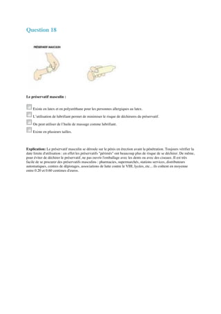 Question 18 
Le préservatif masculin : 
Existe en latex et en polyuréthane pour les personnes allergiques au latex. 
L’utilisation de lubrifiant permet de minimiser le risque de déchirures du préservatif. 
On peut utiliser de l’huile de massage comme lubrifiant. 
Existe en plusieurs tailles. 
Explication: Le préservatif masculin se déroule sur le pénis en érection avant la pénétration. Toujours vérifier la 
date limite d'utilisation : en effet les préservatifs "périmés" ont beaucoup plus de risque de se déchirer. De même, 
pour éviter de déchirer le préservatif, ne pas ouvrir l'emballage avec les dents ou avec des ciseaux. Il est très 
facile de se procurer des préservatifs masculins : pharmacies, supermarchés, stations services, distributeurs 
automatiques, centres de dépistages, associations de lutte contre le VIH, lycées, etc... ils coûtent en moyenne 
entre 0.20 et 0.60 centimes d'euros. 
 