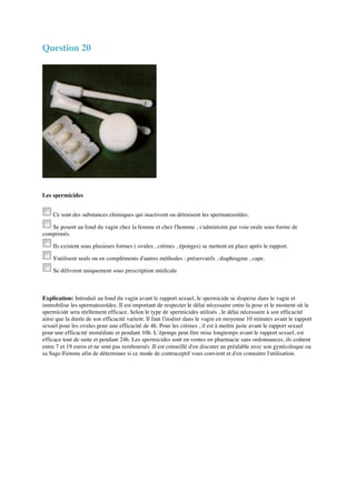 Question 20 
Les spermicides 
Ce sont des substances chimiques qui inactivent ou détruisent les spermatozoïdes. 
Se posent au fond du vagin chez la femme et chez l'homme , s'administre par voie orale sous forme de 
comprimés. 
Ils existent sous plusieurs formes ( ovules , crémes , éponges) se mettent en place après le rapport. 
S'utilisent seuls ou en compléments d'autres méthodes : préservatifs , diaphragme , cape. 
Se délivrent uniquement sous prescription médicale 
Explication: Introduit au fond du vagin avant le rapport sexuel, le spermicide se disperse dans le vagin et 
immobilise les spermatozoïdes. Il est important de respecter le délai nécessaire entre la pose et le moment où le 
spermicide sera réellement efficace. Selon le type de spermicides utilisés , le délai nécessaire à son efficacité 
ainsi que la durée de son efficacité varient. Il faut l'insérer dans le vagin en moyenne 10 minutes avant le rapport 
sexuel pour les ovules pour une efficacité de 4h. Pour les crèmes , il est à mettre juste avant le rapport sexuel 
pour une efficacité immédiate et pendant 10h. L’éponge peut être mise longtemps avant le rapport sexuel, est 
efficace tout de suite et pendant 24h. Les spermicides sont en ventes en pharmacie sans ordonnances, ils coûtent 
entre 7 et 19 euros et ne sont pas remboursés .Il est conseillé d'en discuter au préalable avec son gynécoloque ou 
sa Sage-Femme afin de déterminer si ce mode de contraceptif vous convient et d'en connaitre l'utilisation. 
 