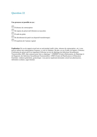 Question 22 
Une grossesse est possible en cas : 
D’absence de contraception 
De rupture de préservatif (féminin ou masculin). 
D’oubli de pilule 
De décollement du patch (ou dispositif transdermique) 
D’expulsion de l’anneau vaginal 
Explication: En cas de rapport sexuel non ou mal protégé (oubli, échec, absence de contraception...etc.) vous 
pouvez utiliser une contraception d’urgence, si vous le souhaitez. De plus, en cas d’oubli, de rupture, d’absence 
d’utilisation de préservatif il est important d’effectuer un test de dépistage des Infections Sexuellement 
Transmissibles (IST). Qui contacter pour faire ce dépistage ? -CIDDIST (Centre d'Information, de Dépistage et 
de Diagnostic des Infections Sexuellement Transmissibles) -CPEF (Centre de Planification et d’Education 
Familiale) -médecin généraliste, gynécologue -vous pouvez également demander conseil aux pharmaciens, 
infirmières scolaires, sages-femmes 
 